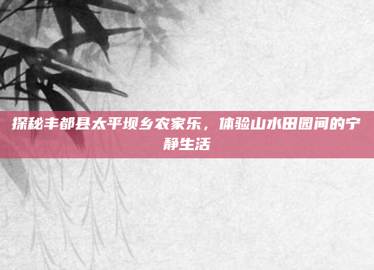 探秘丰都县太平坝乡农家乐,体验山水田园间的宁静生活