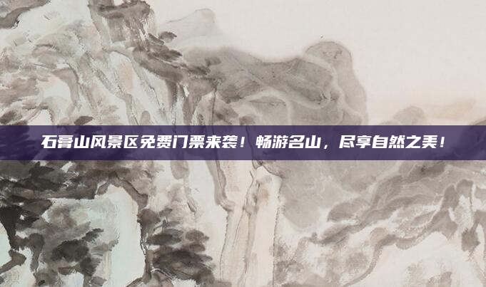 石膏山风景区免费门票来袭!畅游名山,尽享自然之美!
