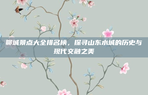 聊城景点大全排名榜,探寻山东水城的历史与现代交融之美