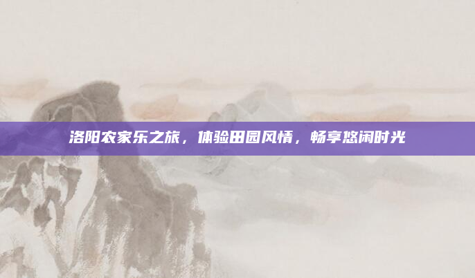 洛阳农家乐之旅，体验田园风情，畅享悠闲时光