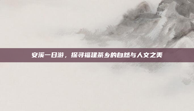 安溪一日游,探寻福建茶乡的自然与人文之美