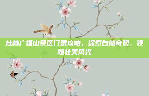 桂林广福山景区门票攻略,探索自然奇观,领略壮美风光