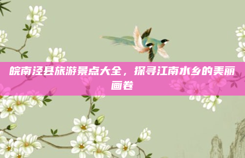 皖南泾县旅游景点大全，探寻江南水乡的美丽画卷