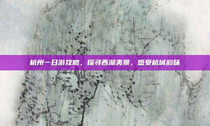 杭州一日游攻略,探寻西湖美景,感受杭城韵味