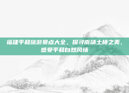 福建平和旅游景点大全,探寻南靖土楼之美,感受平和自然风情