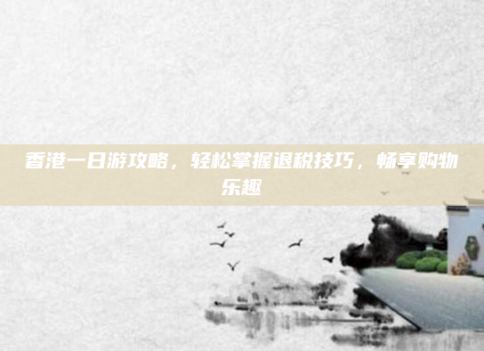 香港一日游攻略,轻松掌握退税技巧,畅享购物乐趣
