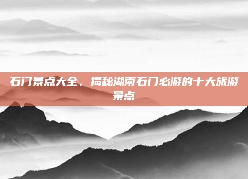 石门景点大全，揭秘湖南石门必游的十大旅游景点