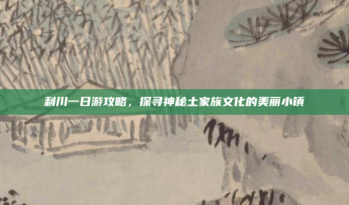 利川一日游攻略,探寻神秘土家族文化的美丽小镇
