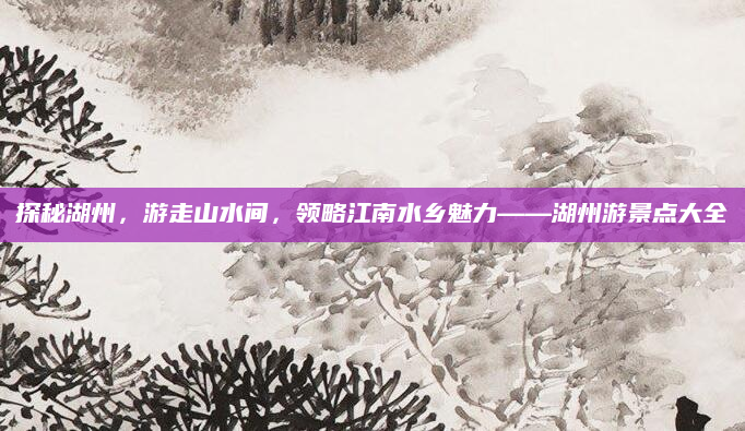 探秘湖州,游走山水间,领略江南水乡魅力——湖州游景点大全