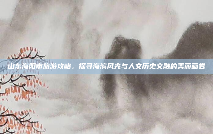 山东海阳市旅游攻略,探寻海滨风光与人文历史交融的美丽画卷