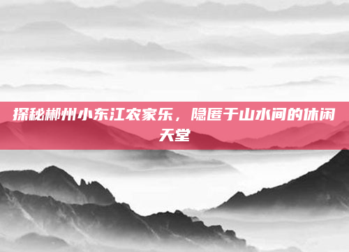 探秘郴州小东江农家乐,隐匿于山水间的休闲天堂