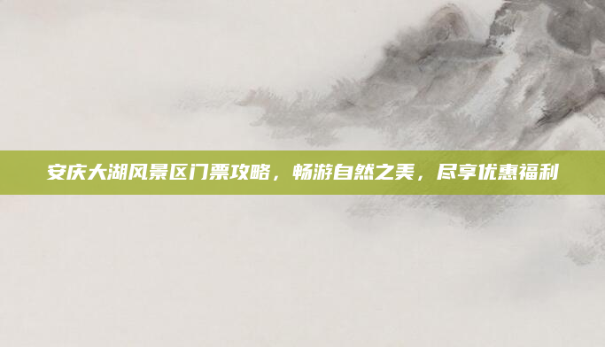 安庆大湖风景区门票攻略，畅游自然之美，尽享优惠福利
