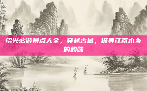 绍兴必游景点大全,穿越古城,探寻江南水乡的韵味