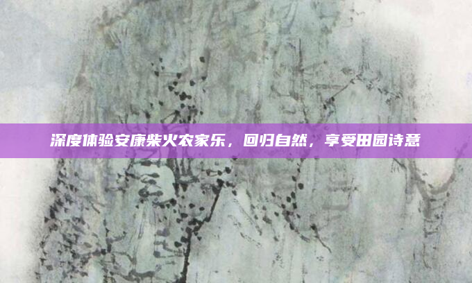 深度体验安康柴火农家乐,回归自然,享受田园诗意