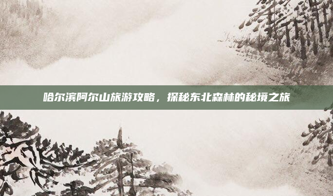 哈尔滨阿尔山旅游攻略,探秘东北森林的秘境之旅