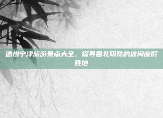 德州宁津旅游景点大全,探寻鲁北明珠的休闲度假胜地