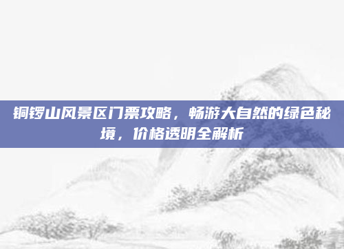 铜锣山风景区门票攻略,畅游大自然的绿色秘境,价格透明全解析