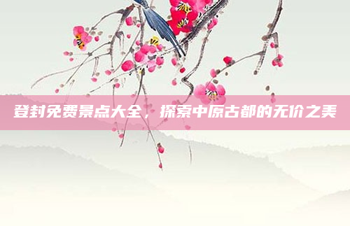 登封免费景点大全，探索中原古都的无价之美