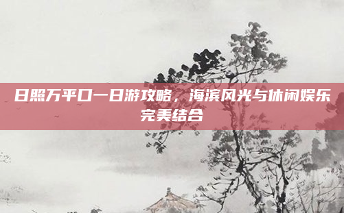 日照万平口一日游攻略,海滨风光与休闲娱乐完美结合