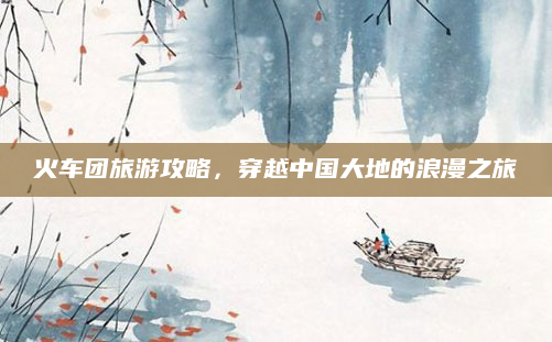 火车团旅游攻略,穿越中国大地的浪漫之旅