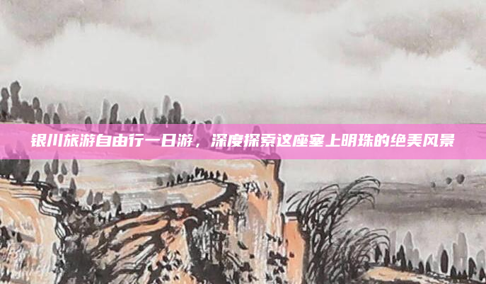 银川旅游自由行一日游,深度探索这座塞上明珠的绝美风景