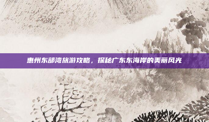 惠州东部湾旅游攻略,探秘广东东海岸的美丽风光