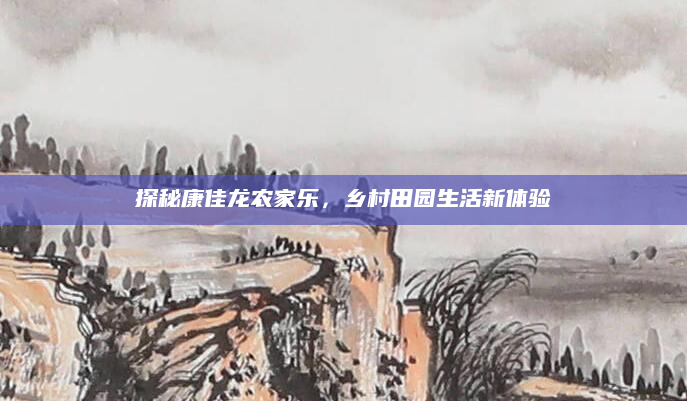 探秘康佳龙农家乐,乡村田园生活新体验