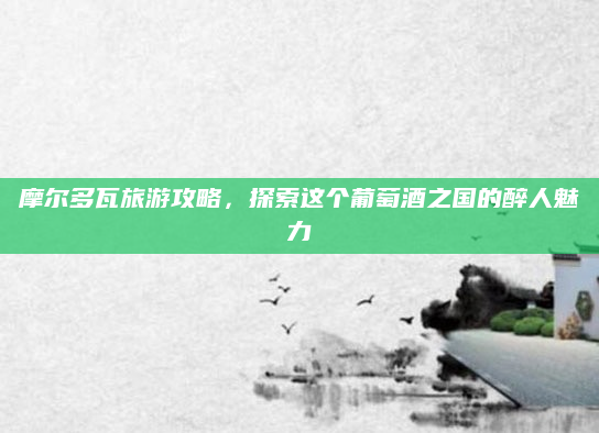 摩尔多瓦旅游攻略，探索这个葡萄酒之国的醉人魅力