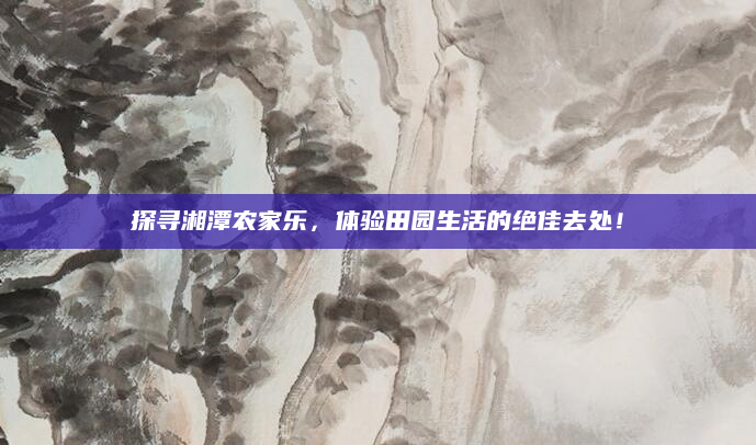 探寻湘潭农家乐,体验田园生活的绝佳去处!