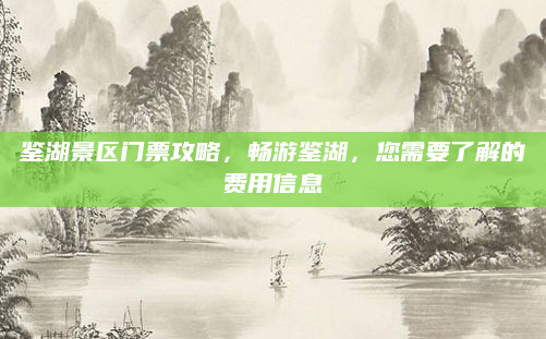 鉴湖景区门票攻略,畅游鉴湖,您需要了解的费用信息
