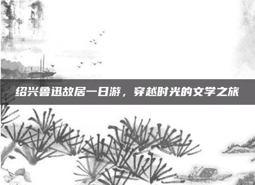 绍兴鲁迅故居一日游,穿越时光的文学之旅