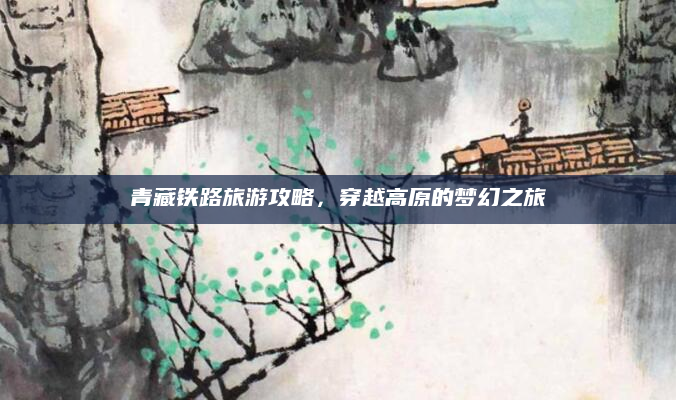 青藏铁路旅游攻略,穿越高原的梦幻之旅