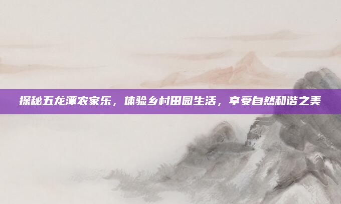 探秘五龙潭农家乐,体验乡村田园生活,享受自然和谐之美