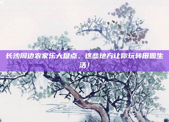长沙周边农家乐大盘点,这些地方让你玩转田园生活!