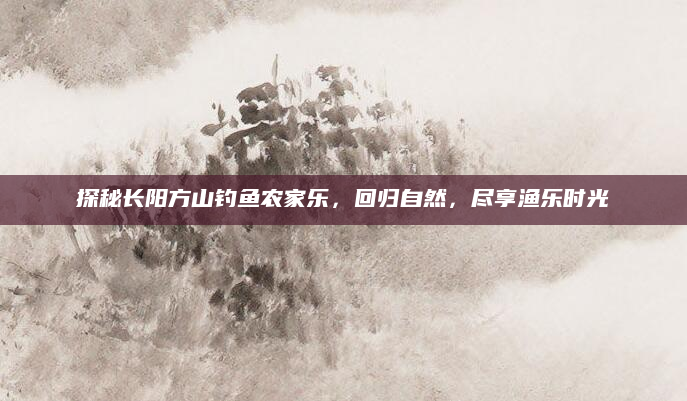 探秘长阳方山钓鱼农家乐,回归自然,尽享渔乐时光