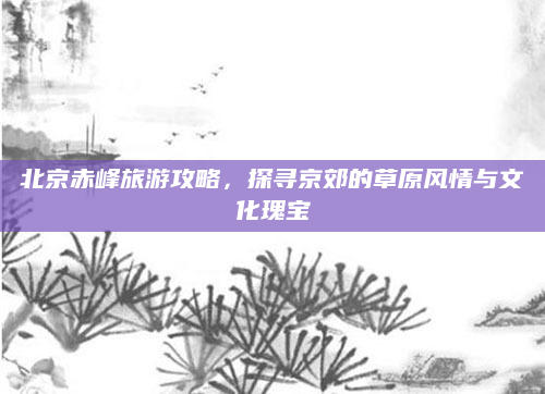 北京赤峰旅游攻略,探寻京郊的草原风情与文化瑰宝