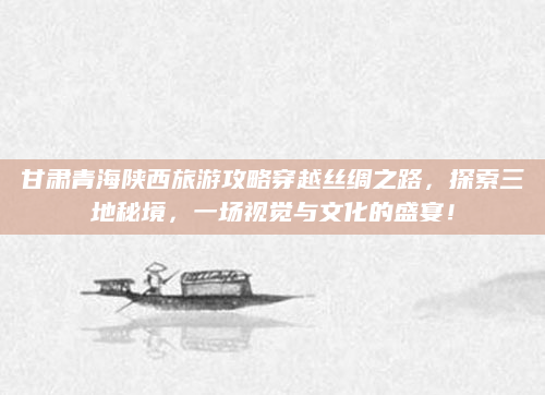 甘肃青海陕西旅游攻略穿越丝绸之路,探索三地秘境,一场视觉与文化的盛宴!