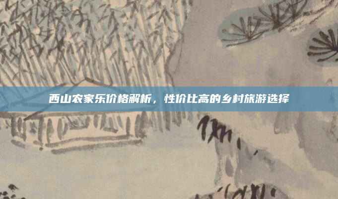 西山农家乐价格解析,性价比高的乡村旅游选择