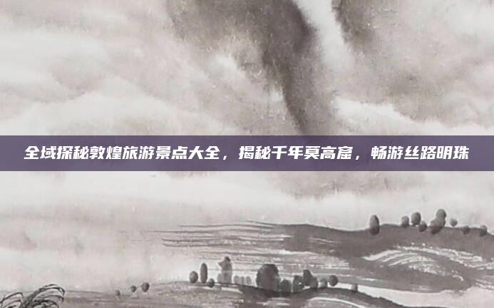 全域探秘敦煌旅游景点大全,揭秘千年莫高窟,畅游丝路明珠