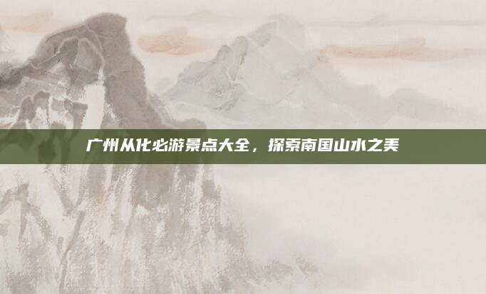 广州从化必游景点大全,探索南国山水之美