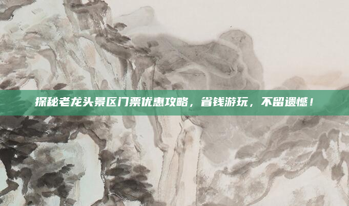 探秘老龙头景区门票优惠攻略,省钱游玩,不留遗憾!