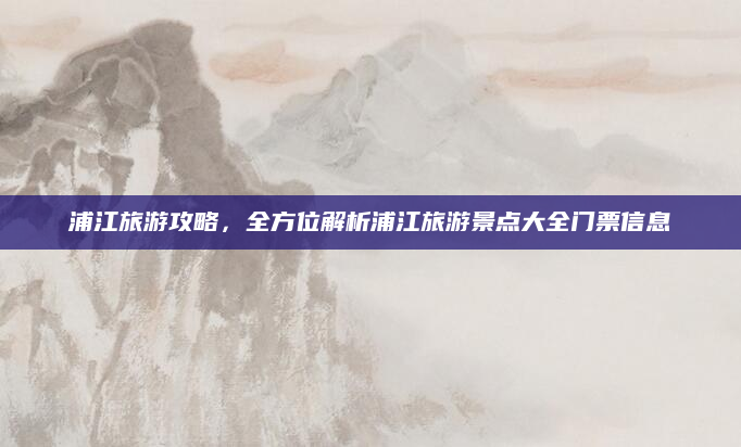 浦江旅游攻略,全方位解析浦江旅游景点大全门票信息