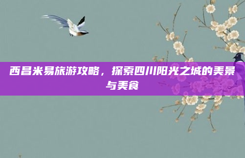 西昌米易旅游攻略,探索四川阳光之城的美景与美食