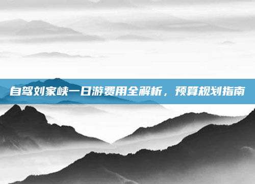 自驾刘家峡一日游费用全解析，预算规划指南