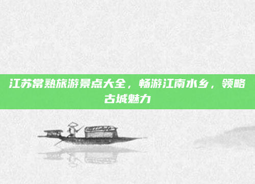 江苏常熟旅游景点大全,畅游江南水乡,领略古城魅力