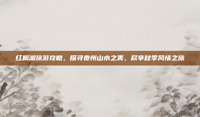 红枫湖旅游攻略,探寻贵州山水之美,尽享秋季风情之旅
