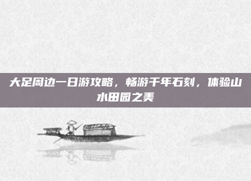 大足周边一日游攻略,畅游千年石刻,体验山水田园之美
