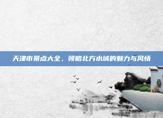 天津市景点大全,领略北方水城的魅力与风情