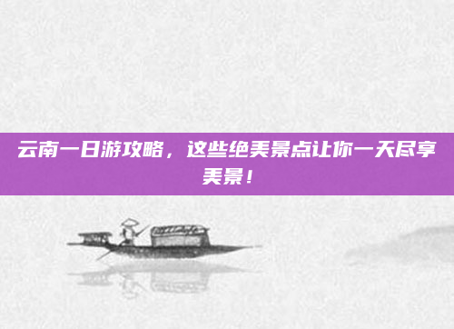 云南一日游攻略，这些绝美景点让你一天尽享美景！