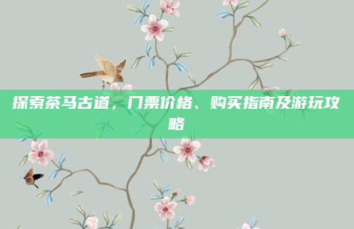 探索茶马古道,门票价格、购买指南及游玩攻略
